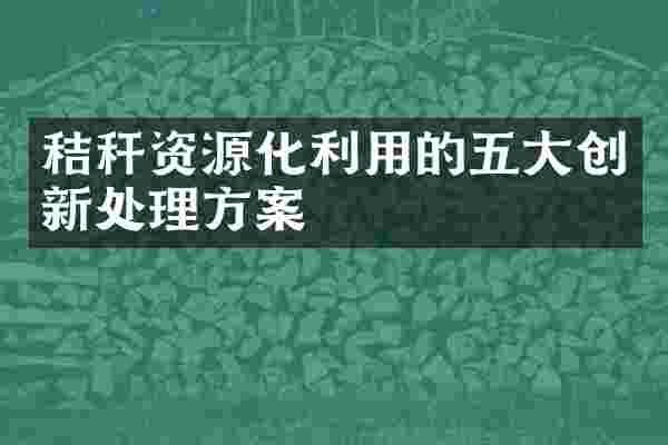 秸秆资源化利用的五大创新处理方案